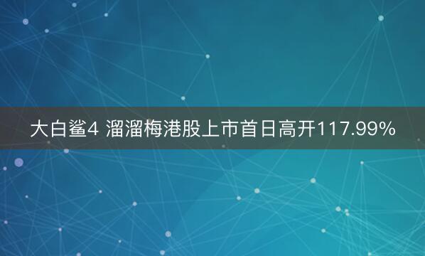 大白鲨4 溜溜梅港股上市首日高开117.99%