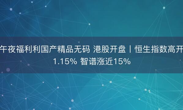 午夜福利利国产精品无码 港股开盘丨恒生指数高开1.15% 智谱涨近15%