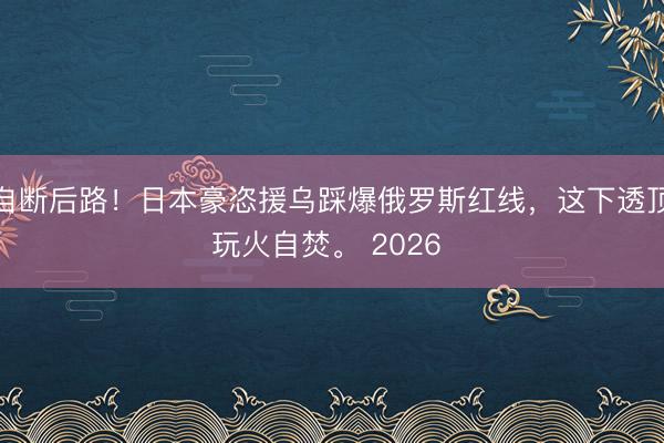 自断后路！日本豪恣援乌踩爆俄罗斯红线，这下透顶玩火自焚。 2026 