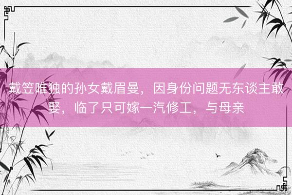 戴笠唯独的孙女戴眉曼，因身份问题无东谈主敢娶，临了只可嫁一汽修工，与母亲