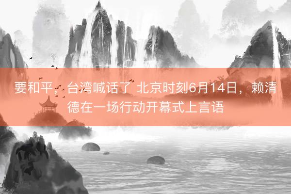 要和平，台湾喊话了 北京时刻6月14日，赖清德在一场行动开幕式上言语