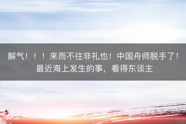 解气!!!来而不往非礼也!中国舟师脱手了! 最近海上发生的事,看得东谈主