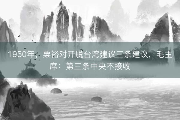 1950年，粟裕对开脱台湾建议三条建议，毛主席：第三条中央不接收