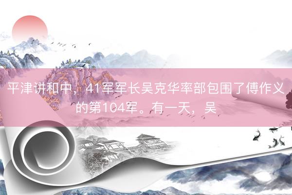 平津讲和中，41军军长吴克华率部包围了傅作义的第104军。有一天，吴