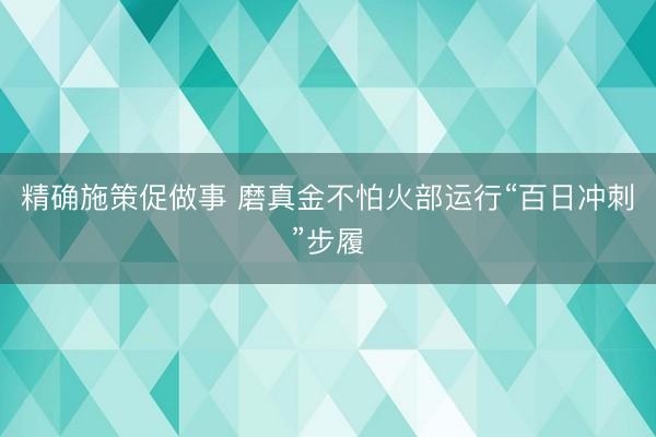 精确施策促做事 磨真金不怕火部运行“百日冲刺”步履