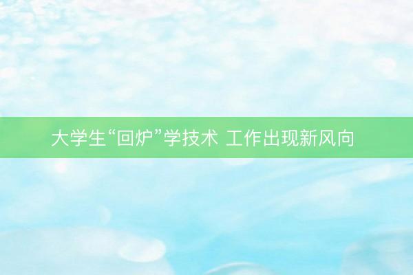大学生“回炉”学技术 工作出现新风向 