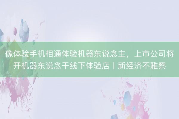 像体验手机相通体验机器东说念主，上市公司将开机器东说念干线下体验店丨新经济不雅察