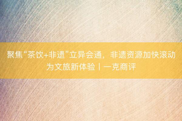 聚焦“茶饮+非遗”立异会通，非遗资源加快滚动为文旅新体验丨一克商评