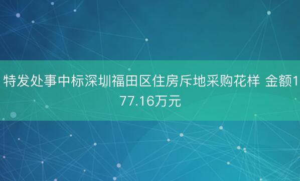 特发处事中标深圳福田区住房斥地采购花样 金额177.16万元