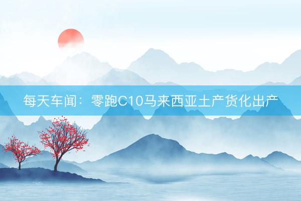 每天车闻：零跑C10马来西亚土产货化出产