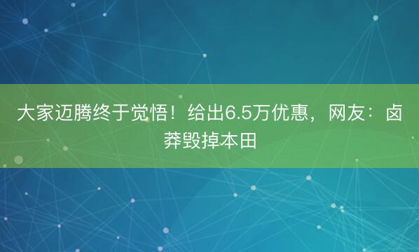 大家迈腾终于觉悟！给出6.5万优惠，网友：卤莽毁掉本田