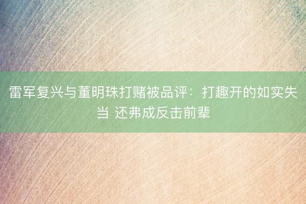 雷军复兴与董明珠打赌被品评：打趣开的如实失当 还弗成反击前辈