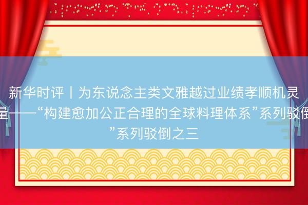 新华时评丨为东说念主类文雅越过业绩孝顺机灵和力量——“构建愈加公正合理的全球料理体系”系列驳倒之三