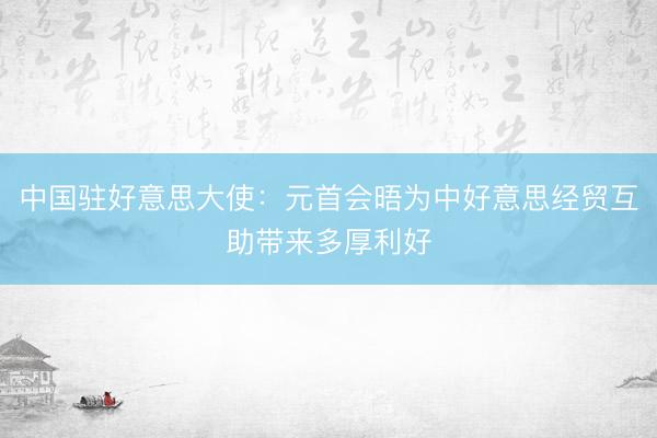 中国驻好意思大使：元首会晤为中好意思经贸互助带来多厚利好