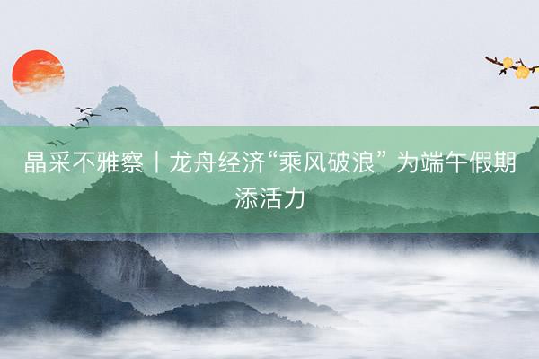 晶采不雅察丨龙舟经济“乘风破浪” 为端午假期添活力