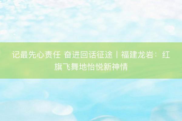 记最先心责任 奋进回话征途丨福建龙岩:红旗飞舞地怡悦新神情