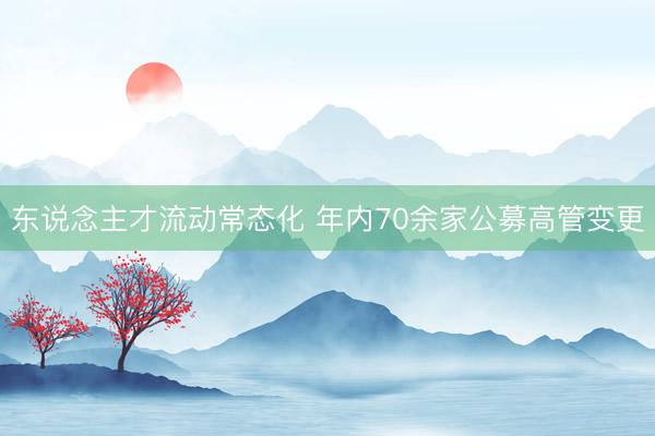 东说念主才流动常态化 年内70余家公募高管变更