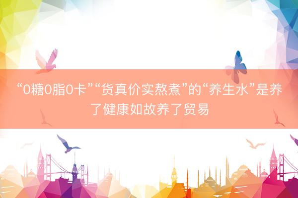 “0糖0脂0卡”“货真价实熬煮”的“养生水”是养了健康如故养了贸易