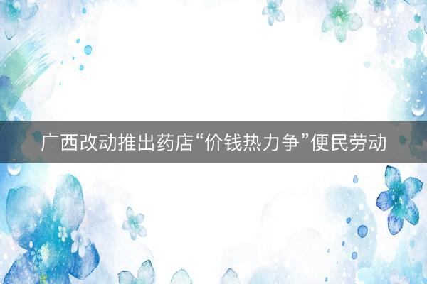 广西改动推出药店“价钱热力争”便民劳动